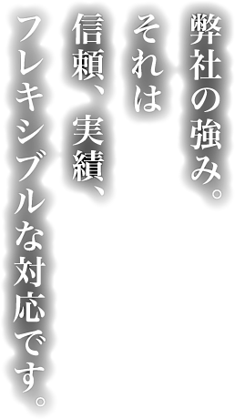 弊社の強み。それは信頼、実績、フレキシブルな対応です。